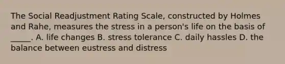 The Social Readjustment Rating Scale, constructed by Holmes and Rahe, measures the stress in a person's life on the basis of _____. A. life changes B. stress tolerance C. daily hassles D. the balance between eustress and distress