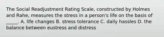 The Social Readjustment Rating Scale, constructed by Holmes and Rahe, measures the stress in a person's life on the basis of _____. A. life changes B. stress tolerance C. daily hassles D. the balance between eustress and distress