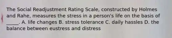 The Social Readjustment Rating Scale, constructed by Holmes and Rahe, measures the stress in a person's life on the basis of _____. A. life changes B. stress tolerance C. daily hassles D. the balance between eustress and distress