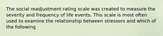 The social readjustment rating scale was created to measure the severity and frequency of life events. This scale is most often used to examine the relationship between stressors and which of the following