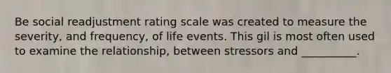 Be social readjustment rating scale was created to measure the severity, and frequency, of life events. This gil is most often used to examine the relationship, between stressors and __________.