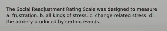 The Social Readjustment Rating Scale was designed to measure a. frustration. b. all kinds of stress. c. change-related stress. d. the anxiety produced by certain events.