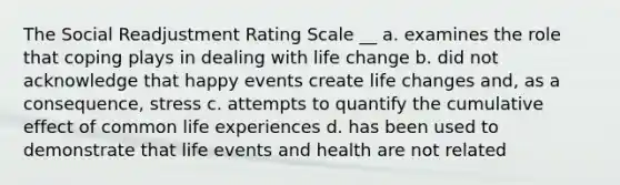 The Social Readjustment Rating Scale __ a. examines the role that coping plays in dealing with life change b. did not acknowledge that happy events create life changes and, as a consequence, stress c. attempts to quantify the cumulative effect of common life experiences d. has been used to demonstrate that life events and health are not related