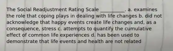 The Social Readjustment Rating Scale __________. a. examines the role that coping plays in dealing with life changes b. did not acknowledge that happy events create life changes and, as a consequence, stress c. attempts to quantify the cumulative effect of common life experiences d. has been used to demonstrate that life events and health are not related