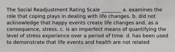 The Social Readjustment Rating Scale ________ a. examines the role that coping plays in dealing with life changes. b. did not acknowledge that happy events create life changes and, as a consequence, stress. c. is an imperfect means of quantifying the level of stress experience over a period of time. d. has been used to demonstrate that life events and health are not related