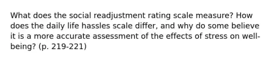 What does the social readjustment rating scale measure? How does the daily life hassles scale differ, and why do some believe it is a more accurate assessment of the effects of stress on well-being? (p. 219-221)