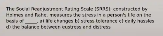 The Social Readjustment Rating Scale (SRRS), constructed by Holmes and Rahe, measures the stress in a person's life on the basis of _____. a) life changes b) stress tolerance c) daily hassles d) the balance between eustress and distress