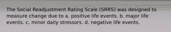 The Social Readjustment Rating Scale (SRRS) was designed to measure change due to a. positive life events. b. major life events. c. minor daily stressors. d. negative life events.