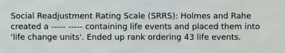 Social Readjustment Rating Scale (SRRS): Holmes and Rahe created a ----- ----- containing life events and placed them into 'life change units'. Ended up rank ordering 43 life events.