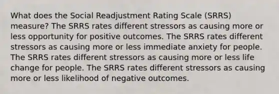 What does the Social Readjustment Rating Scale (SRRS) measure? The SRRS rates different stressors as causing more or less opportunity for positive outcomes. The SRRS rates different stressors as causing more or less immediate anxiety for people. The SRRS rates different stressors as causing more or less life change for people. The SRRS rates different stressors as causing more or less likelihood of negative outcomes.