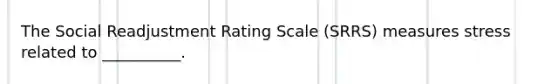 The Social Readjustment Rating Scale (SRRS) measures stress related to __________.