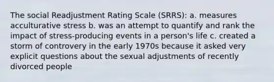 The social Readjustment Rating Scale (SRRS): a. measures acculturative stress b. was an attempt to quantify and rank the impact of stress-producing events in a person's life c. created a storm of controvery in the early 1970s because it asked very explicit questions about the sexual adjustments of recently divorced people