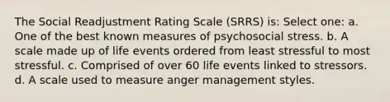 The Social Readjustment Rating Scale (SRRS) is: Select one: a. One of the best known measures of psychosocial stress. b. A scale made up of life events ordered from least stressful to most stressful. c. Comprised of over 60 life events linked to stressors. d. A scale used to measure anger management styles.