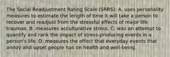 The Social Readjustment Rating Scale (SRRS): A. uses personality measures to estimate the length of time it will take a person to recover and readjust from the stressful effects of major life traumas. B. measures acculturative stress. C. was an attempt to quantify and rank the impact of stress-producing events in a person's life. D. measures the effect that everyday events that annoy and upset people has on health and well-being.