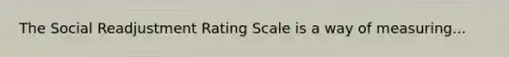 The Social Readjustment Rating Scale is a way of measuring...