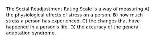 The Social Readjustment Rating Scale is a way of measuring A) the physiological effects of stress on a person. B) how much stress a person has experienced. C) the changes that have happened in a person's life. D) the accuracy of the general adaptation syndrome.