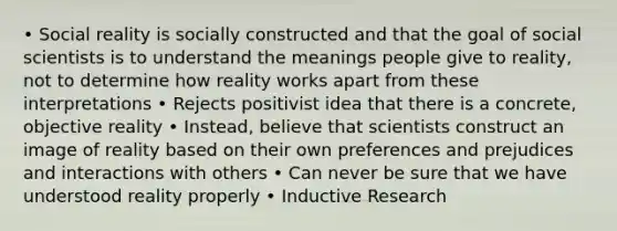 • Social reality is socially constructed and that the goal of social scientists is to understand the meanings people give to reality, not to determine how reality works apart from these interpretations • Rejects positivist idea that there is a concrete, objective reality • Instead, believe that scientists construct an image of reality based on their own preferences and prejudices and interactions with others • Can never be sure that we have understood reality properly • Inductive Research