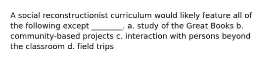 A social reconstructionist curriculum would likely feature all of the following except ________. a. study of the Great Books b. community-based projects c. interaction with persons beyond the classroom d. field trips