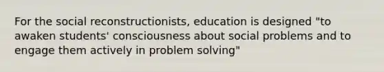 For the social reconstructionists, education is designed "to awaken students' consciousness about social problems and to engage them actively in problem solving"