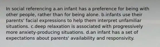 In social referencing a.an infant has a preference for being with other people, rather than for being alone. b.infants use their parents' facial expressions to help them interpret unfamiliar situations. c.deep relaxation is associated with progressively more anxiety-producing situations. d.an infant has a set of expectations about parents' availability and responsivity.