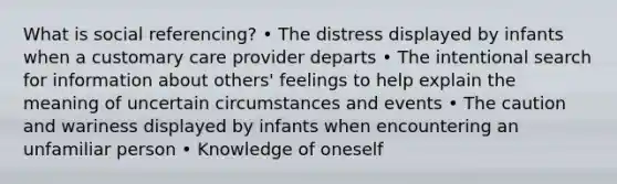 What is social referencing? • The distress displayed by infants when a customary care provider departs • The intentional search for information about others' feelings to help explain the meaning of uncertain circumstances and events • The caution and wariness displayed by infants when encountering an unfamiliar person • Knowledge of oneself