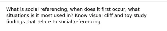 What is social referencing, when does it first occur, what situations is it most used in? Know visual cliff and toy study findings that relate to social referencing.