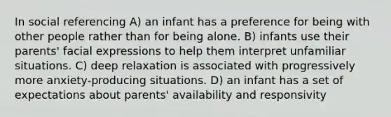 In social referencing A) an infant has a preference for being with other people rather than for being alone. B) infants use their parents' facial expressions to help them interpret unfamiliar situations. C) deep relaxation is associated with progressively more anxiety-producing situations. D) an infant has a set of expectations about parents' availability and responsivity