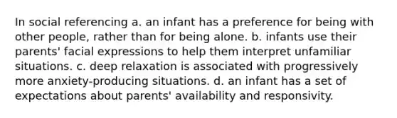 In social referencing a. an infant has a preference for being with other people, rather than for being alone. b. infants use their parents' facial expressions to help them interpret unfamiliar situations. c. deep relaxation is associated with progressively more anxiety-producing situations. d. an infant has a set of expectations about parents' availability and responsivity.