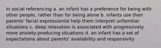 in social referencing a. an infant has a preference for being with other people, rather than for being alone b. infants use their parents' facial expressionist help them interpret unfamiliar situations c. deep relaxation is associated with progressively more anxiety-producing situations d. an infant has a set of expectations about parents' availability and responsivity