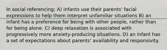 In social referencing: A) infants use their parents' facial expressions to help them interpret unfamiliar situations B) an infant has a preference for being with other people, rather than for being alone. C) deep relaxation is associated with progressively more anxiety-producing situations. D) an infant has a set of expectations about parents' availability and responsivity.