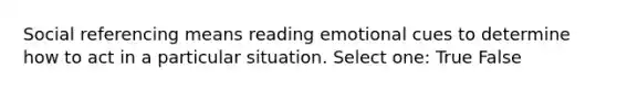 Social referencing means reading emotional cues to determine how to act in a particular situation. Select one: True False