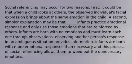 Social referencing may occur for two reasons. First, it could be that when a child looks at others, the observed individual's facial expression brings about the same emotion in the child. A second, simpler explanation may be that _____ infants practice emotional response and only use those emotions that are reinforced by others. infants are born with no emotions and must learn each one through observations. observing another person's response in an ambiguous situation provides information. infants are born with more emotional responses than necessary and this process of social referencing allows them to weed out the unnecessary emotions.