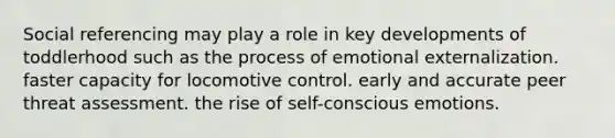 Social referencing may play a role in key developments of toddlerhood such as the process of emotional externalization. faster capacity for locomotive control. early and accurate peer threat assessment. the rise of self-conscious emotions.