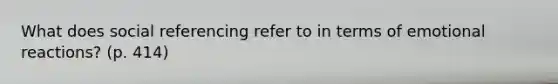 What does social referencing refer to in terms of emotional reactions? (p. 414)