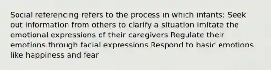 Social referencing refers to the process in which infants: Seek out information from others to clarify a situation Imitate the emotional expressions of their caregivers Regulate their emotions through facial expressions Respond to basic emotions like happiness and fear