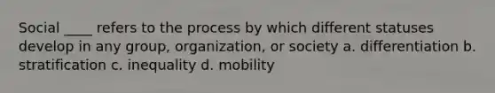 Social ____ refers to the process by which different statuses develop in any group, organization, or society a. differentiation b. stratification c. inequality d. mobility