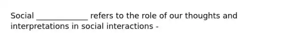 Social _____________ refers to the role of our thoughts and interpretations in social interactions -