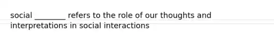 social ________ refers to the role of our thoughts and interpretations in social interactions