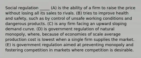 Social regulation _____ (A) is the ability of a firm to raise the price without losing all its sales to rivals. (B) tries to improve health and safety, such as by control of unsafe working conditions and dangerous products. (C) is any firm facing an upward sloping demand curve. (D) is government regulation of natural monopoly, where, because of economies of scale average production cost is lowest when a single firm supplies the market. (E) is government regulation aimed at preventing monopoly and fostering competition in markets where competition is desirable.