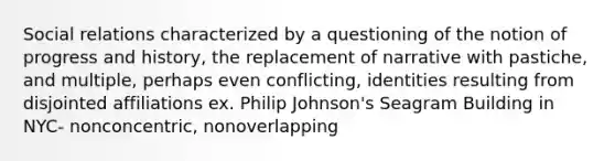 Social relations characterized by a questioning of the notion of progress and history, the replacement of narrative with pastiche, and multiple, perhaps even conflicting, identities resulting from disjointed affiliations ex. Philip Johnson's Seagram Building in NYC- nonconcentric, nonoverlapping