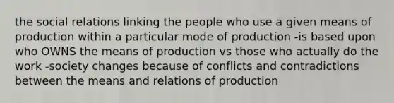 the social relations linking the people who use a given means of production within a particular mode of production -is based upon who OWNS the means of production vs those who actually do the work -society changes because of conflicts and contradictions between the means and relations of production