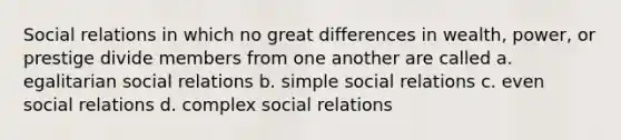 Social relations in which no great differences in wealth, power, or prestige divide members from one another are called a. egalitarian social relations b. simple social relations c. even social relations d. complex social relations