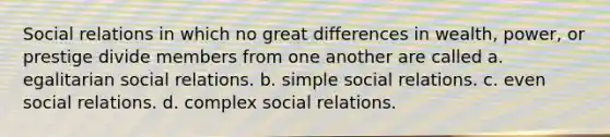 Social relations in which no great differences in wealth, power, or prestige divide members from one another are called a. egalitarian social relations. b. simple social relations. c. even social relations. d. complex social relations.