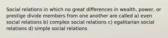 Social relations in which no great differences in wealth, power, or prestige divide members from one another are called a) even social relations b) complex social relations c) egalitarian social relations d) simple social relations