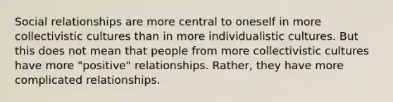 Social relationships are more central to oneself in more collectivistic cultures than in more individualistic cultures. But this does not mean that people from more collectivistic cultures have more "positive" relationships. Rather, they have more complicated relationships.