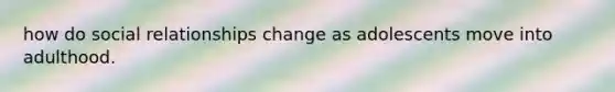 how do social relationships change as adolescents move into adulthood.