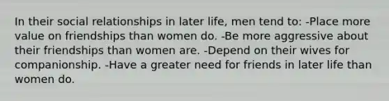 In their social relationships in later life, men tend to: -Place more value on friendships than women do. -Be more aggressive about their friendships than women are. -Depend on their wives for companionship. -Have a greater need for friends in later life than women do.