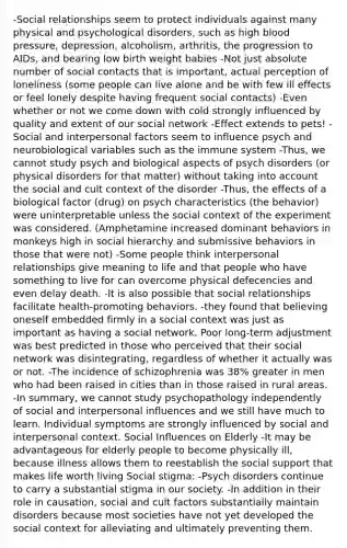 -Social relationships seem to protect individuals against many physical and psychological disorders, such as high blood pressure, depression, alcoholism, arthritis, the progression to AIDs, and bearing low birth weight babies -Not just absolute number of social contacts that is important, actual perception of loneliness (some people can live alone and be with few ill effects or feel lonely despite having frequent social contacts) -Even whether or not we come down with cold strongly influenced by quality and extent of our social network -Effect extends to pets! -Social and interpersonal factors seem to influence psych and neurobiological variables such as the immune system -Thus, we cannot study psych and biological aspects of psych disorders (or physical disorders for that matter) without taking into account the social and cult context of the disorder -Thus, the effects of a biological factor (drug) on psych characteristics (the behavior) were uninterpretable unless the social context of the experiment was considered. (Amphetamine increased dominant behaviors in monkeys high in social hierarchy and submissive behaviors in those that were not) -Some people think interpersonal relationships give meaning to life and that people who have something to live for can overcome physical defecencies and even delay death. -It is also possible that social relationships facilitate health-promoting behaviors. -they found that believing oneself embedded firmly in a social context was just as important as having a social network. Poor long-term adjustment was best predicted in those who perceived that their social network was disintegrating, regardless of whether it actually was or not. -The incidence of schizophrenia was 38% greater in men who had been raised in cities than in those raised in rural areas. -In summary, we cannot study psychopathology independently of social and interpersonal influences and we still have much to learn. Individual symptoms are strongly influenced by social and interpersonal context. Social Influences on Elderly -It may be advantageous for elderly people to become physically ill, because illness allows them to reestablish the social support that makes life worth living Social stigma: -Psych disorders continue to carry a substantial stigma in our society. -In addition in their role in causation, social and cult factors substantially maintain disorders because most societies have not yet developed the social context for alleviating and ultimately preventing them.