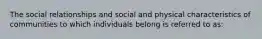 The social relationships and social and physical characteristics of communities to which individuals belong is referred to as: