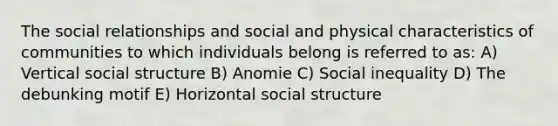 The social relationships and social and physical characteristics of communities to which individuals belong is referred to as: A) Vertical social structure B) Anomie C) Social inequality D) The debunking motif E) Horizontal social structure